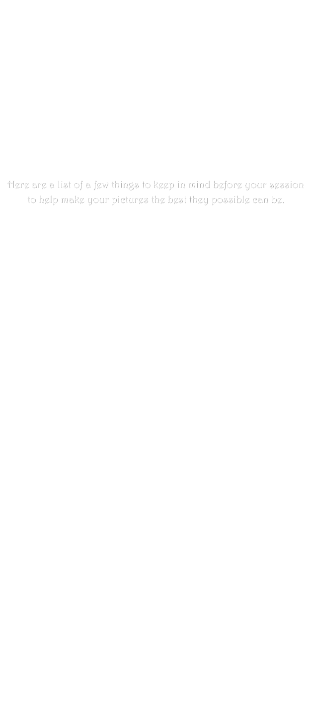 












Here are a list of a few things to keep in mind before your session to help make your pictures the best they possible can be.

First and foremost take a deep breath and relax. Getting your picture taken is fun not painful. It should not be stressful. So sit back relax and leave the worry to me.

Keep in mind your child's schedule when booking an appointment. Try to avoid being to close to any nap or meal time. If you have a very shy child and are worried about getting that real smile on the day of the shoot feel free to arrange a pre photo day playdate. We’ll go to the park and I’ll introduce my self to your child. I don’t go anywhere without my camera so he or she will be introduced to that as well in a casual environment were he or she doesn’t feel the pressure of performing on the spot.

Appearance

One of the most common questions I’m asked is what should we wear? The truth is wear what you feel comfortable in and something you like. If you feel good about the way you look it will show in your pictures. When dressing your kids make sure its something that you think looks good on them. Just keep in mind simple is always better. Try to stay away from busy patterns and logos. If your doing a family portrait make sure clothing if not matching at least coordinates and compliments each other. Doing Jeans and shirts of similar color and style is always a good bet. 

Locations

When you book your appointment I will ask you about what location you would like. Think of what you want out of session. Do you love being outside? Do you have a park you just love? Do you want a more studio feel? If you tell me what you want out of your session I am better able to help you find the perfect place for it.

The day of the session

Make sure everyone is well feed before the session and maybe even bring along a special snack like animal cookies or a sucker for afterward. Snacks should be simple and low mess. Young children should avoid foods that can temporary alter skin tons such as spaghetti, mashed carrots or pumpkin, Kool-Aid etc. If photographing very young children make sure to bring a change out of outfit just incase.

Please feel free to contact me at any time with additional questions.
 smiles@puck.nether.net



 

